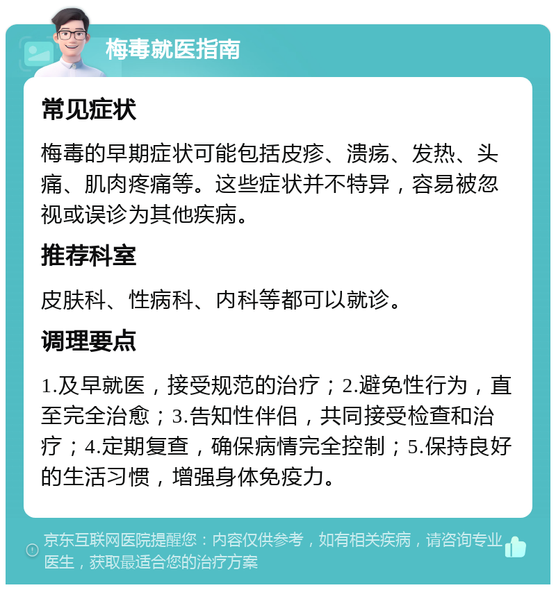 梅毒就医指南 常见症状 梅毒的早期症状可能包括皮疹、溃疡、发热、头痛、肌肉疼痛等。这些症状并不特异，容易被忽视或误诊为其他疾病。 推荐科室 皮肤科、性病科、内科等都可以就诊。 调理要点 1.及早就医，接受规范的治疗；2.避免性行为，直至完全治愈；3.告知性伴侣，共同接受检查和治疗；4.定期复查，确保病情完全控制；5.保持良好的生活习惯，增强身体免疫力。