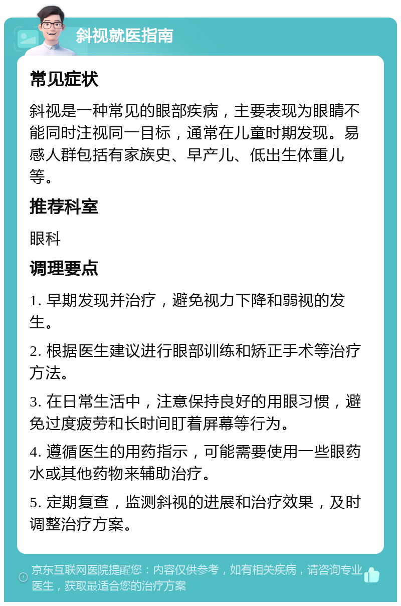 斜视就医指南 常见症状 斜视是一种常见的眼部疾病，主要表现为眼睛不能同时注视同一目标，通常在儿童时期发现。易感人群包括有家族史、早产儿、低出生体重儿等。 推荐科室 眼科 调理要点 1. 早期发现并治疗，避免视力下降和弱视的发生。 2. 根据医生建议进行眼部训练和矫正手术等治疗方法。 3. 在日常生活中，注意保持良好的用眼习惯，避免过度疲劳和长时间盯着屏幕等行为。 4. 遵循医生的用药指示，可能需要使用一些眼药水或其他药物来辅助治疗。 5. 定期复查，监测斜视的进展和治疗效果，及时调整治疗方案。