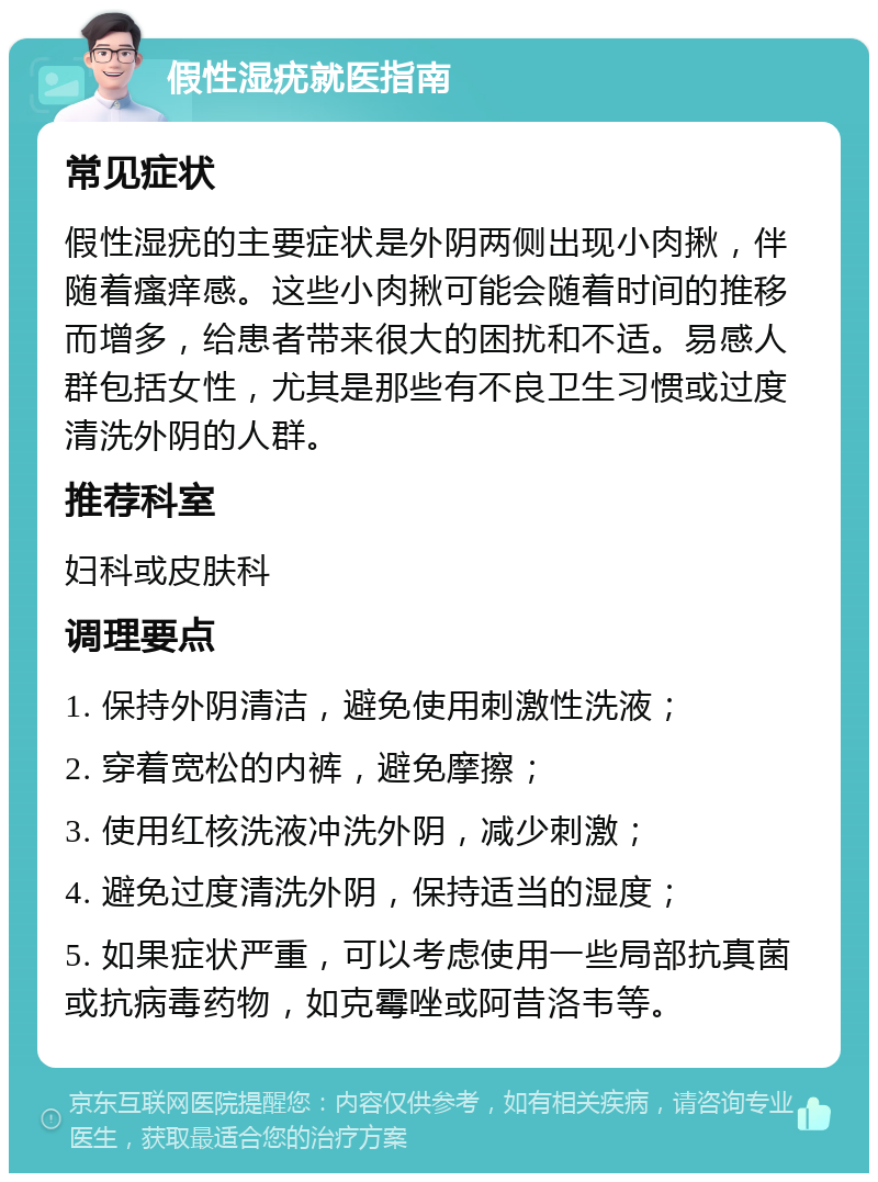 假性湿疣就医指南 常见症状 假性湿疣的主要症状是外阴两侧出现小肉揪，伴随着瘙痒感。这些小肉揪可能会随着时间的推移而增多，给患者带来很大的困扰和不适。易感人群包括女性，尤其是那些有不良卫生习惯或过度清洗外阴的人群。 推荐科室 妇科或皮肤科 调理要点 1. 保持外阴清洁，避免使用刺激性洗液； 2. 穿着宽松的内裤，避免摩擦； 3. 使用红核洗液冲洗外阴，减少刺激； 4. 避免过度清洗外阴，保持适当的湿度； 5. 如果症状严重，可以考虑使用一些局部抗真菌或抗病毒药物，如克霉唑或阿昔洛韦等。