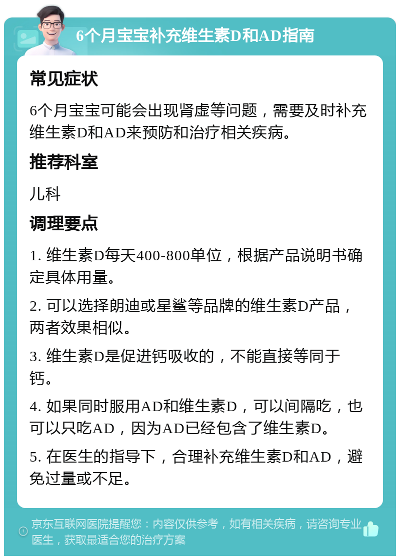 6个月宝宝补充维生素D和AD指南 常见症状 6个月宝宝可能会出现肾虚等问题，需要及时补充维生素D和AD来预防和治疗相关疾病。 推荐科室 儿科 调理要点 1. 维生素D每天400-800单位，根据产品说明书确定具体用量。 2. 可以选择朗迪或星鲨等品牌的维生素D产品，两者效果相似。 3. 维生素D是促进钙吸收的，不能直接等同于钙。 4. 如果同时服用AD和维生素D，可以间隔吃，也可以只吃AD，因为AD已经包含了维生素D。 5. 在医生的指导下，合理补充维生素D和AD，避免过量或不足。