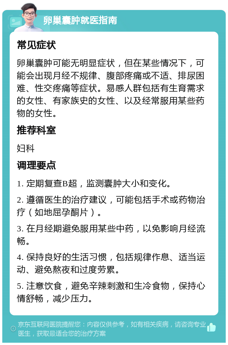 卵巢囊肿就医指南 常见症状 卵巢囊肿可能无明显症状，但在某些情况下，可能会出现月经不规律、腹部疼痛或不适、排尿困难、性交疼痛等症状。易感人群包括有生育需求的女性、有家族史的女性、以及经常服用某些药物的女性。 推荐科室 妇科 调理要点 1. 定期复查B超，监测囊肿大小和变化。 2. 遵循医生的治疗建议，可能包括手术或药物治疗（如地屈孕酮片）。 3. 在月经期避免服用某些中药，以免影响月经流畅。 4. 保持良好的生活习惯，包括规律作息、适当运动、避免熬夜和过度劳累。 5. 注意饮食，避免辛辣刺激和生冷食物，保持心情舒畅，减少压力。