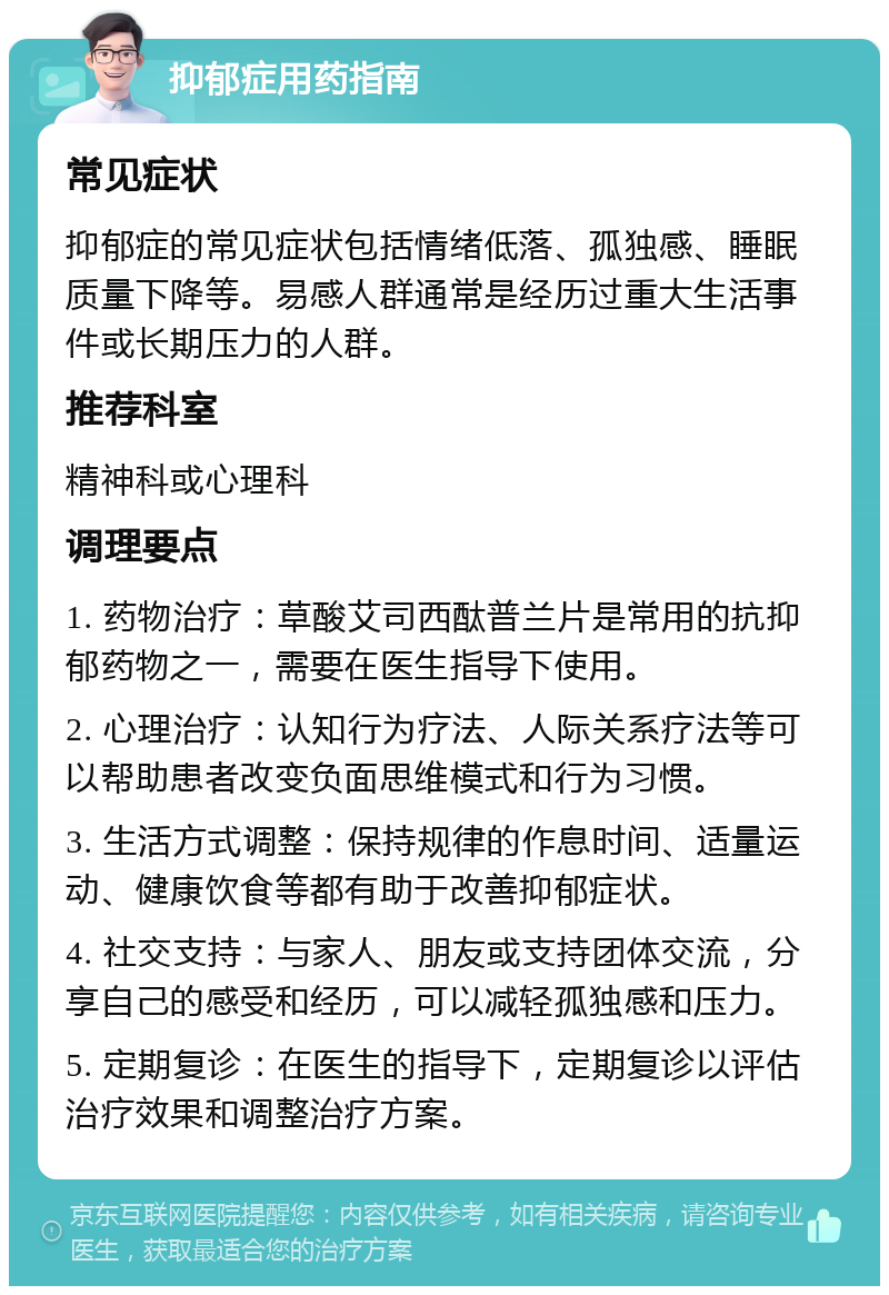 抑郁症用药指南 常见症状 抑郁症的常见症状包括情绪低落、孤独感、睡眠质量下降等。易感人群通常是经历过重大生活事件或长期压力的人群。 推荐科室 精神科或心理科 调理要点 1. 药物治疗：草酸艾司西酞普兰片是常用的抗抑郁药物之一，需要在医生指导下使用。 2. 心理治疗：认知行为疗法、人际关系疗法等可以帮助患者改变负面思维模式和行为习惯。 3. 生活方式调整：保持规律的作息时间、适量运动、健康饮食等都有助于改善抑郁症状。 4. 社交支持：与家人、朋友或支持团体交流，分享自己的感受和经历，可以减轻孤独感和压力。 5. 定期复诊：在医生的指导下，定期复诊以评估治疗效果和调整治疗方案。