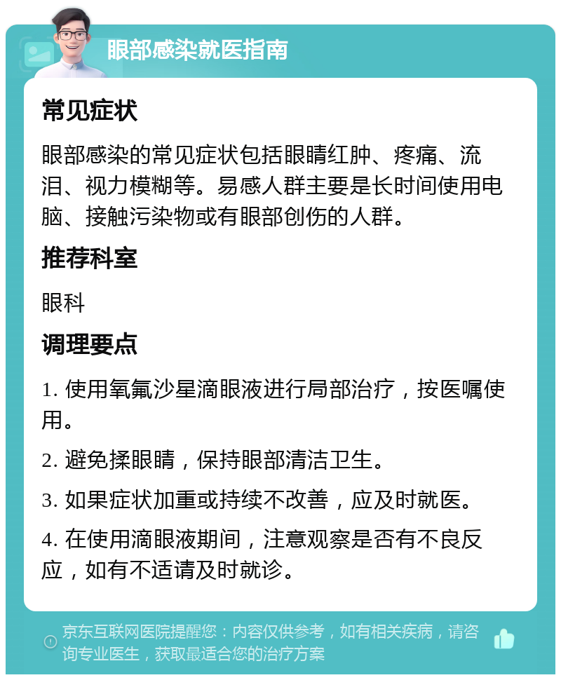 眼部感染就医指南 常见症状 眼部感染的常见症状包括眼睛红肿、疼痛、流泪、视力模糊等。易感人群主要是长时间使用电脑、接触污染物或有眼部创伤的人群。 推荐科室 眼科 调理要点 1. 使用氧氟沙星滴眼液进行局部治疗，按医嘱使用。 2. 避免揉眼睛，保持眼部清洁卫生。 3. 如果症状加重或持续不改善，应及时就医。 4. 在使用滴眼液期间，注意观察是否有不良反应，如有不适请及时就诊。