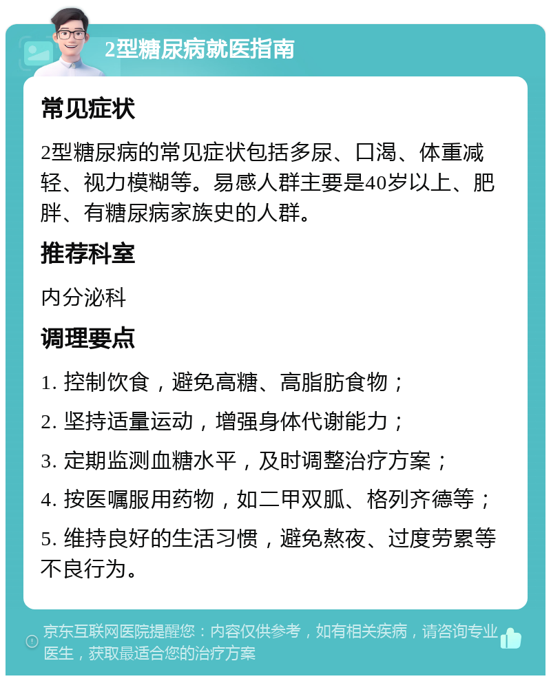 2型糖尿病就医指南 常见症状 2型糖尿病的常见症状包括多尿、口渴、体重减轻、视力模糊等。易感人群主要是40岁以上、肥胖、有糖尿病家族史的人群。 推荐科室 内分泌科 调理要点 1. 控制饮食，避免高糖、高脂肪食物； 2. 坚持适量运动，增强身体代谢能力； 3. 定期监测血糖水平，及时调整治疗方案； 4. 按医嘱服用药物，如二甲双胍、格列齐德等； 5. 维持良好的生活习惯，避免熬夜、过度劳累等不良行为。