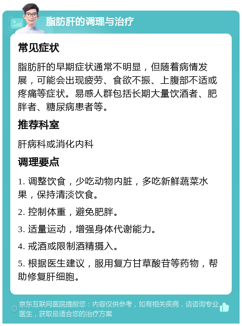 脂肪肝的调理与治疗 常见症状 脂肪肝的早期症状通常不明显，但随着病情发展，可能会出现疲劳、食欲不振、上腹部不适或疼痛等症状。易感人群包括长期大量饮酒者、肥胖者、糖尿病患者等。 推荐科室 肝病科或消化内科 调理要点 1. 调整饮食，少吃动物内脏，多吃新鲜蔬菜水果，保持清淡饮食。 2. 控制体重，避免肥胖。 3. 适量运动，增强身体代谢能力。 4. 戒酒或限制酒精摄入。 5. 根据医生建议，服用复方甘草酸苷等药物，帮助修复肝细胞。