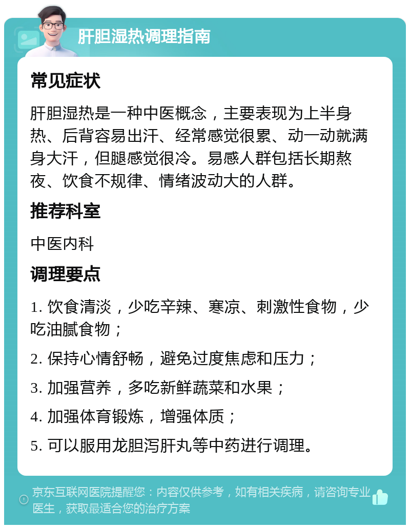 肝胆湿热调理指南 常见症状 肝胆湿热是一种中医概念，主要表现为上半身热、后背容易出汗、经常感觉很累、动一动就满身大汗，但腿感觉很冷。易感人群包括长期熬夜、饮食不规律、情绪波动大的人群。 推荐科室 中医内科 调理要点 1. 饮食清淡，少吃辛辣、寒凉、刺激性食物，少吃油腻食物； 2. 保持心情舒畅，避免过度焦虑和压力； 3. 加强营养，多吃新鲜蔬菜和水果； 4. 加强体育锻炼，增强体质； 5. 可以服用龙胆泻肝丸等中药进行调理。