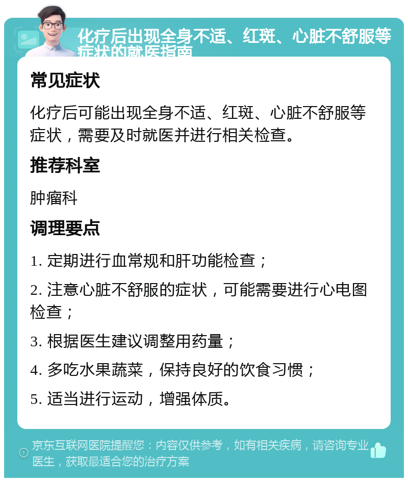 化疗后出现全身不适、红斑、心脏不舒服等症状的就医指南 常见症状 化疗后可能出现全身不适、红斑、心脏不舒服等症状，需要及时就医并进行相关检查。 推荐科室 肿瘤科 调理要点 1. 定期进行血常规和肝功能检查； 2. 注意心脏不舒服的症状，可能需要进行心电图检查； 3. 根据医生建议调整用药量； 4. 多吃水果蔬菜，保持良好的饮食习惯； 5. 适当进行运动，增强体质。