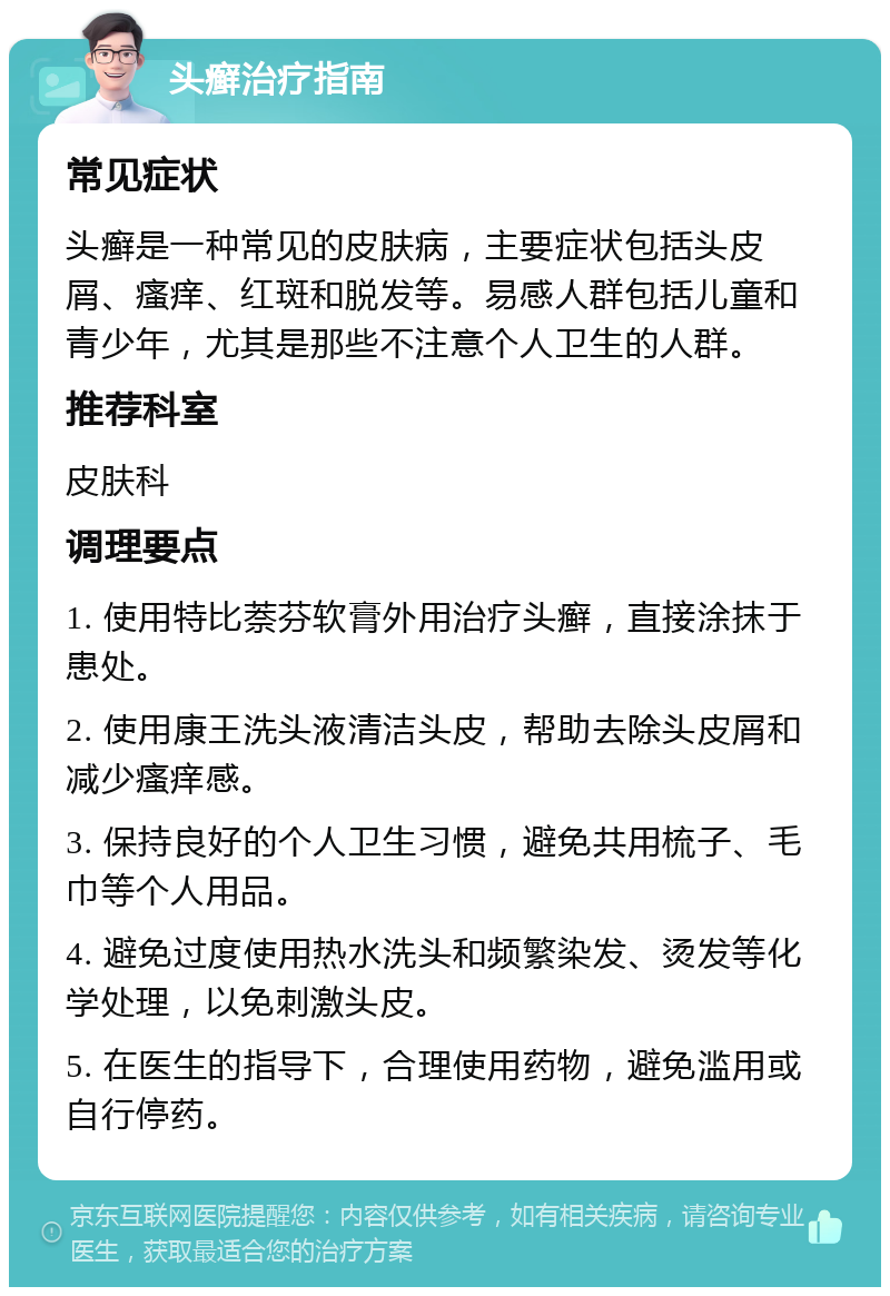 头癣治疗指南 常见症状 头癣是一种常见的皮肤病，主要症状包括头皮屑、瘙痒、红斑和脱发等。易感人群包括儿童和青少年，尤其是那些不注意个人卫生的人群。 推荐科室 皮肤科 调理要点 1. 使用特比萘芬软膏外用治疗头癣，直接涂抹于患处。 2. 使用康王洗头液清洁头皮，帮助去除头皮屑和减少瘙痒感。 3. 保持良好的个人卫生习惯，避免共用梳子、毛巾等个人用品。 4. 避免过度使用热水洗头和频繁染发、烫发等化学处理，以免刺激头皮。 5. 在医生的指导下，合理使用药物，避免滥用或自行停药。