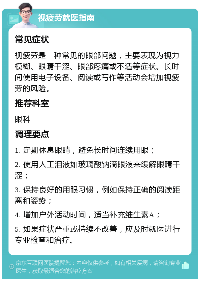 视疲劳就医指南 常见症状 视疲劳是一种常见的眼部问题，主要表现为视力模糊、眼睛干涩、眼部疼痛或不适等症状。长时间使用电子设备、阅读或写作等活动会增加视疲劳的风险。 推荐科室 眼科 调理要点 1. 定期休息眼睛，避免长时间连续用眼； 2. 使用人工泪液如玻璃酸钠滴眼液来缓解眼睛干涩； 3. 保持良好的用眼习惯，例如保持正确的阅读距离和姿势； 4. 增加户外活动时间，适当补充维生素A； 5. 如果症状严重或持续不改善，应及时就医进行专业检查和治疗。