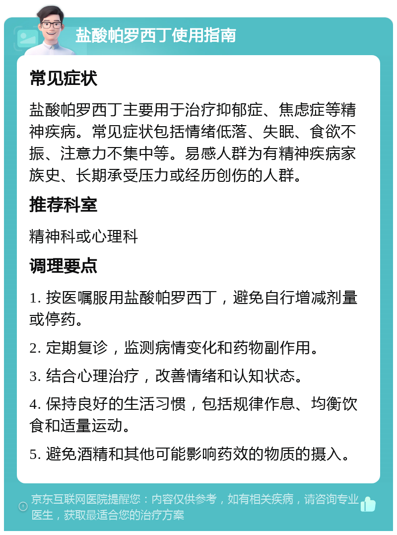 盐酸帕罗西丁使用指南 常见症状 盐酸帕罗西丁主要用于治疗抑郁症、焦虑症等精神疾病。常见症状包括情绪低落、失眠、食欲不振、注意力不集中等。易感人群为有精神疾病家族史、长期承受压力或经历创伤的人群。 推荐科室 精神科或心理科 调理要点 1. 按医嘱服用盐酸帕罗西丁，避免自行增减剂量或停药。 2. 定期复诊，监测病情变化和药物副作用。 3. 结合心理治疗，改善情绪和认知状态。 4. 保持良好的生活习惯，包括规律作息、均衡饮食和适量运动。 5. 避免酒精和其他可能影响药效的物质的摄入。