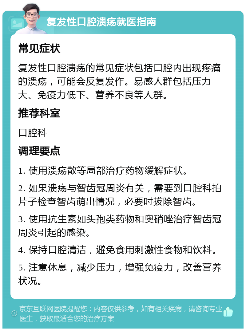 复发性口腔溃疡就医指南 常见症状 复发性口腔溃疡的常见症状包括口腔内出现疼痛的溃疡，可能会反复发作。易感人群包括压力大、免疫力低下、营养不良等人群。 推荐科室 口腔科 调理要点 1. 使用溃疡散等局部治疗药物缓解症状。 2. 如果溃疡与智齿冠周炎有关，需要到口腔科拍片子检查智齿萌出情况，必要时拔除智齿。 3. 使用抗生素如头孢类药物和奥硝唑治疗智齿冠周炎引起的感染。 4. 保持口腔清洁，避免食用刺激性食物和饮料。 5. 注意休息，减少压力，增强免疫力，改善营养状况。