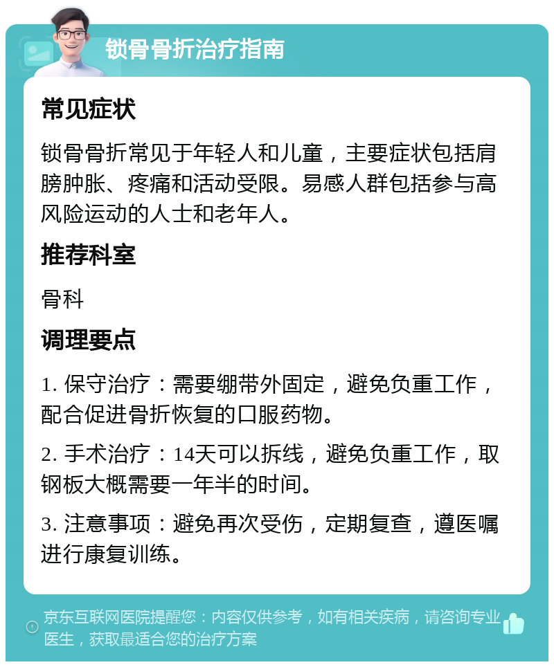 锁骨骨折治疗指南 常见症状 锁骨骨折常见于年轻人和儿童，主要症状包括肩膀肿胀、疼痛和活动受限。易感人群包括参与高风险运动的人士和老年人。 推荐科室 骨科 调理要点 1. 保守治疗：需要绷带外固定，避免负重工作，配合促进骨折恢复的口服药物。 2. 手术治疗：14天可以拆线，避免负重工作，取钢板大概需要一年半的时间。 3. 注意事项：避免再次受伤，定期复查，遵医嘱进行康复训练。