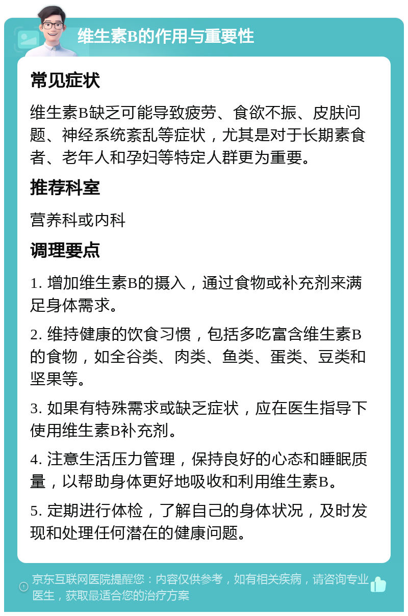 维生素B的作用与重要性 常见症状 维生素B缺乏可能导致疲劳、食欲不振、皮肤问题、神经系统紊乱等症状，尤其是对于长期素食者、老年人和孕妇等特定人群更为重要。 推荐科室 营养科或内科 调理要点 1. 增加维生素B的摄入，通过食物或补充剂来满足身体需求。 2. 维持健康的饮食习惯，包括多吃富含维生素B的食物，如全谷类、肉类、鱼类、蛋类、豆类和坚果等。 3. 如果有特殊需求或缺乏症状，应在医生指导下使用维生素B补充剂。 4. 注意生活压力管理，保持良好的心态和睡眠质量，以帮助身体更好地吸收和利用维生素B。 5. 定期进行体检，了解自己的身体状况，及时发现和处理任何潜在的健康问题。