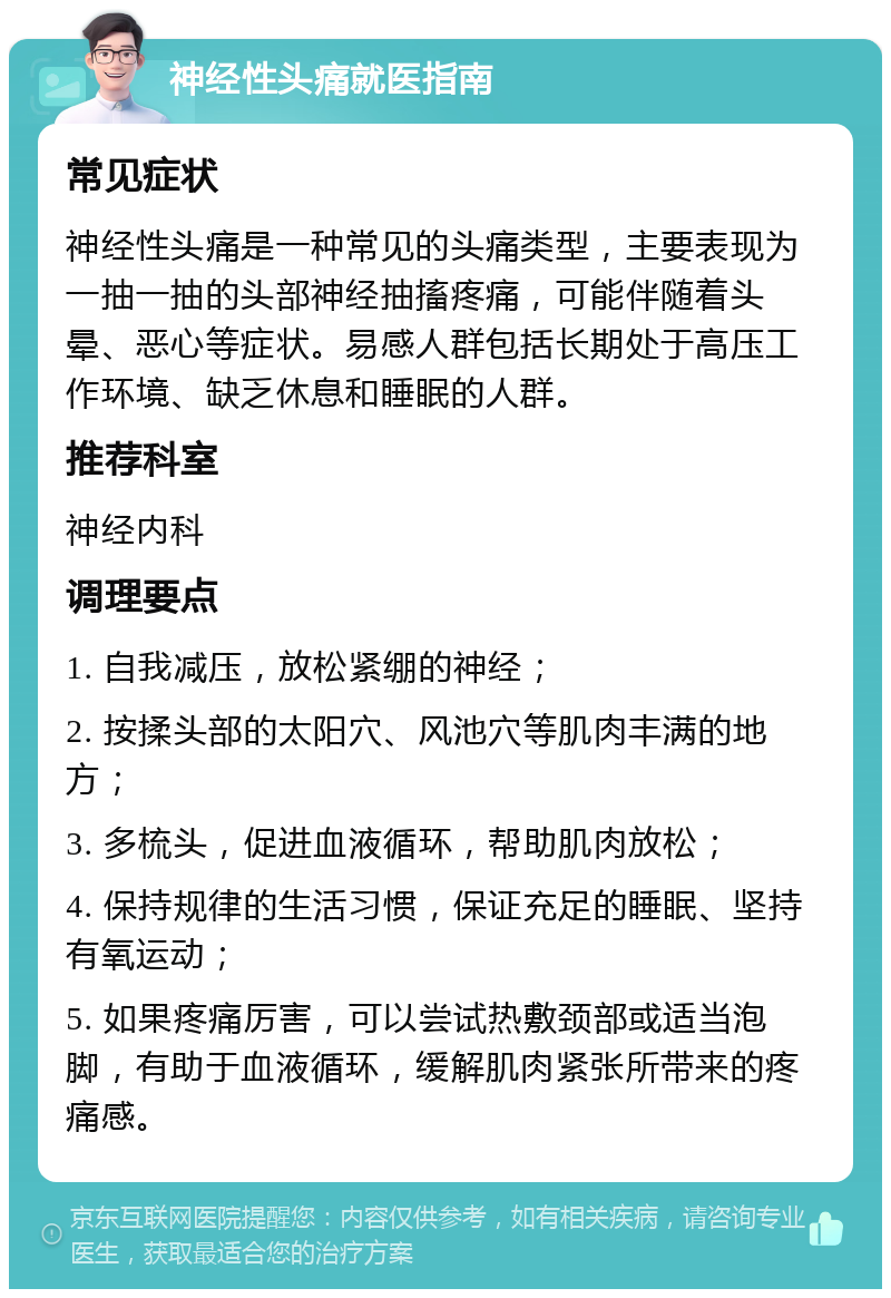 神经性头痛就医指南 常见症状 神经性头痛是一种常见的头痛类型，主要表现为一抽一抽的头部神经抽搐疼痛，可能伴随着头晕、恶心等症状。易感人群包括长期处于高压工作环境、缺乏休息和睡眠的人群。 推荐科室 神经内科 调理要点 1. 自我减压，放松紧绷的神经； 2. 按揉头部的太阳穴、风池穴等肌肉丰满的地方； 3. 多梳头，促进血液循环，帮助肌肉放松； 4. 保持规律的生活习惯，保证充足的睡眠、坚持有氧运动； 5. 如果疼痛厉害，可以尝试热敷颈部或适当泡脚，有助于血液循环，缓解肌肉紧张所带来的疼痛感。