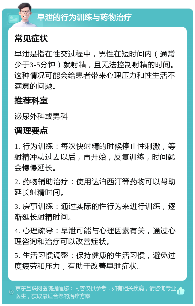 早泄的行为训练与药物治疗 常见症状 早泄是指在性交过程中，男性在短时间内（通常少于3-5分钟）就射精，且无法控制射精的时间。这种情况可能会给患者带来心理压力和性生活不满意的问题。 推荐科室 泌尿外科或男科 调理要点 1. 行为训练：每次快射精的时候停止性刺激，等射精冲动过去以后，再开始，反复训练，时间就会慢慢延长。 2. 药物辅助治疗：使用达泊西汀等药物可以帮助延长射精时间。 3. 房事训练：通过实际的性行为来进行训练，逐渐延长射精时间。 4. 心理疏导：早泄可能与心理因素有关，通过心理咨询和治疗可以改善症状。 5. 生活习惯调整：保持健康的生活习惯，避免过度疲劳和压力，有助于改善早泄症状。