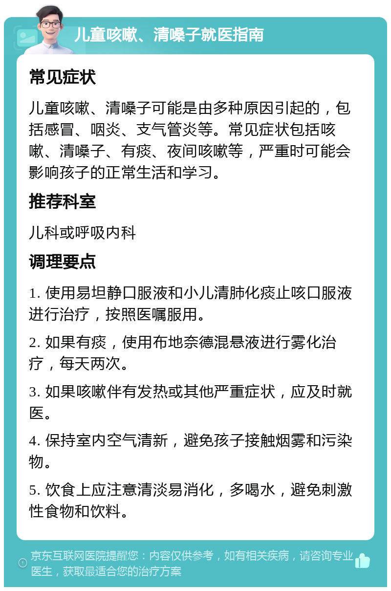 儿童咳嗽、清嗓子就医指南 常见症状 儿童咳嗽、清嗓子可能是由多种原因引起的，包括感冒、咽炎、支气管炎等。常见症状包括咳嗽、清嗓子、有痰、夜间咳嗽等，严重时可能会影响孩子的正常生活和学习。 推荐科室 儿科或呼吸内科 调理要点 1. 使用易坦静口服液和小儿清肺化痰止咳口服液进行治疗，按照医嘱服用。 2. 如果有痰，使用布地奈德混悬液进行雾化治疗，每天两次。 3. 如果咳嗽伴有发热或其他严重症状，应及时就医。 4. 保持室内空气清新，避免孩子接触烟雾和污染物。 5. 饮食上应注意清淡易消化，多喝水，避免刺激性食物和饮料。