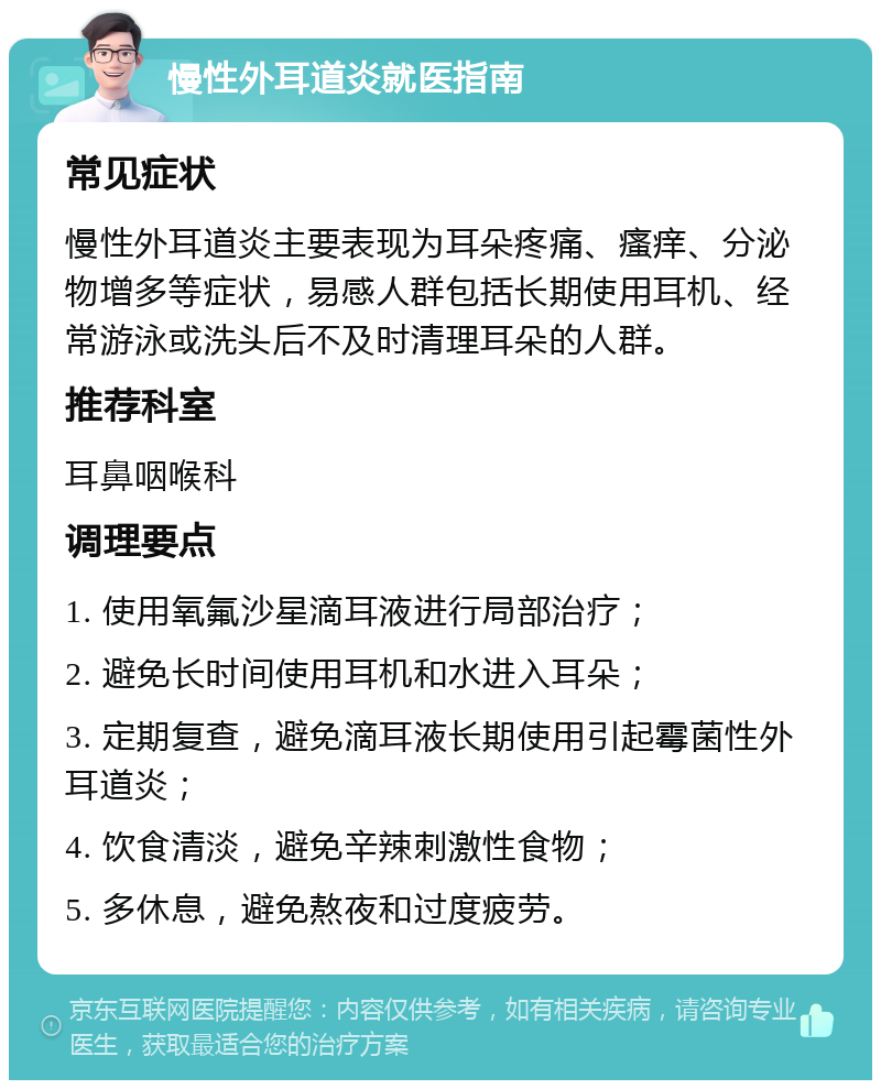 慢性外耳道炎就医指南 常见症状 慢性外耳道炎主要表现为耳朵疼痛、瘙痒、分泌物增多等症状，易感人群包括长期使用耳机、经常游泳或洗头后不及时清理耳朵的人群。 推荐科室 耳鼻咽喉科 调理要点 1. 使用氧氟沙星滴耳液进行局部治疗； 2. 避免长时间使用耳机和水进入耳朵； 3. 定期复查，避免滴耳液长期使用引起霉菌性外耳道炎； 4. 饮食清淡，避免辛辣刺激性食物； 5. 多休息，避免熬夜和过度疲劳。