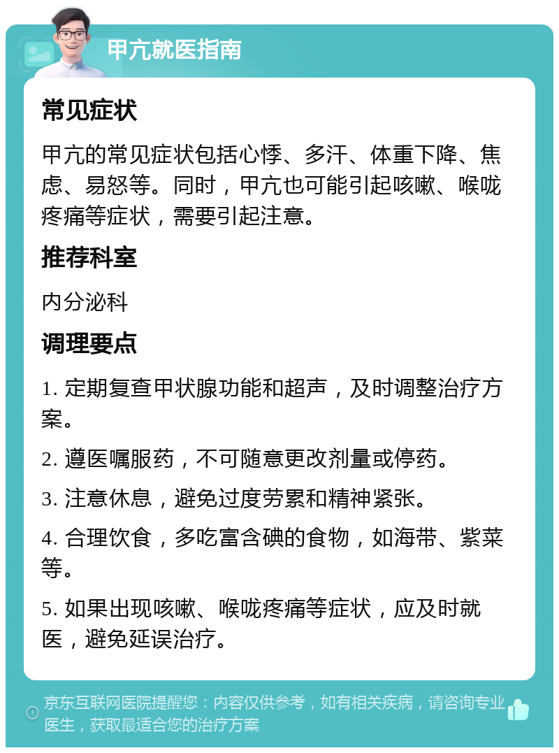 甲亢就医指南 常见症状 甲亢的常见症状包括心悸、多汗、体重下降、焦虑、易怒等。同时，甲亢也可能引起咳嗽、喉咙疼痛等症状，需要引起注意。 推荐科室 内分泌科 调理要点 1. 定期复查甲状腺功能和超声，及时调整治疗方案。 2. 遵医嘱服药，不可随意更改剂量或停药。 3. 注意休息，避免过度劳累和精神紧张。 4. 合理饮食，多吃富含碘的食物，如海带、紫菜等。 5. 如果出现咳嗽、喉咙疼痛等症状，应及时就医，避免延误治疗。