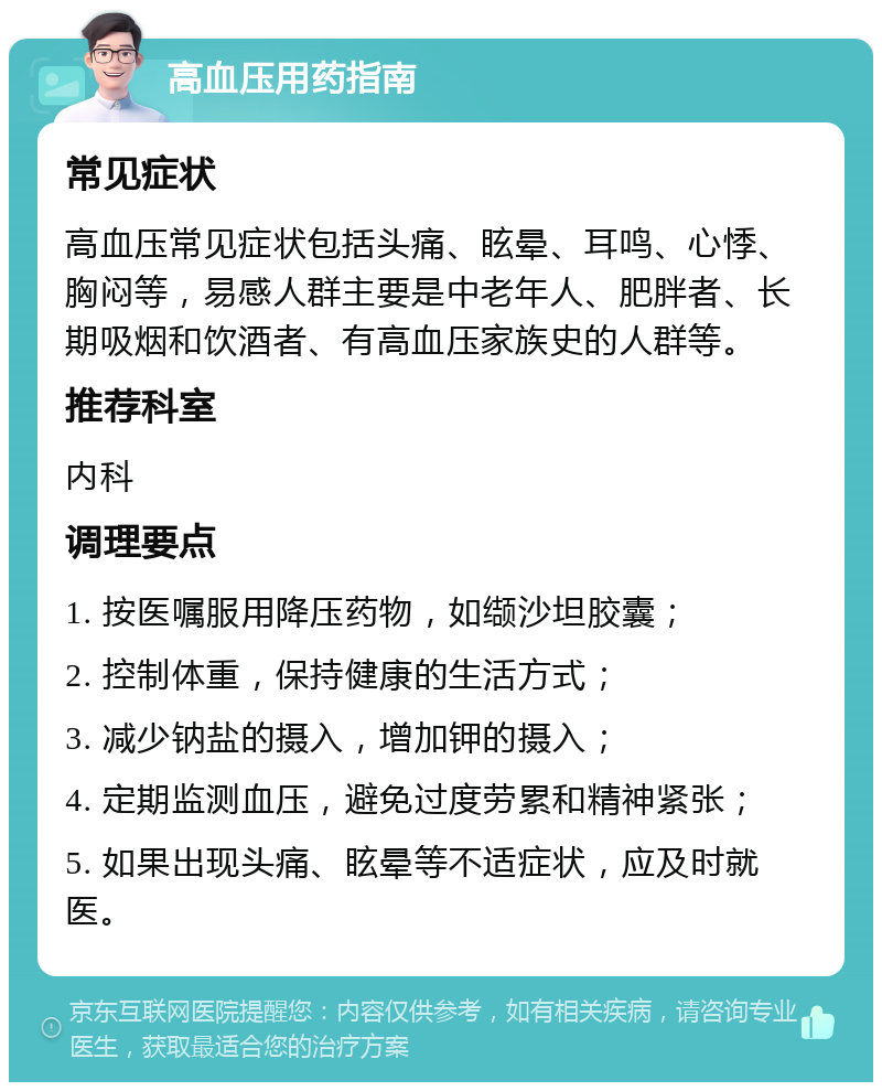 高血压用药指南 常见症状 高血压常见症状包括头痛、眩晕、耳鸣、心悸、胸闷等，易感人群主要是中老年人、肥胖者、长期吸烟和饮酒者、有高血压家族史的人群等。 推荐科室 内科 调理要点 1. 按医嘱服用降压药物，如缬沙坦胶囊； 2. 控制体重，保持健康的生活方式； 3. 减少钠盐的摄入，增加钾的摄入； 4. 定期监测血压，避免过度劳累和精神紧张； 5. 如果出现头痛、眩晕等不适症状，应及时就医。