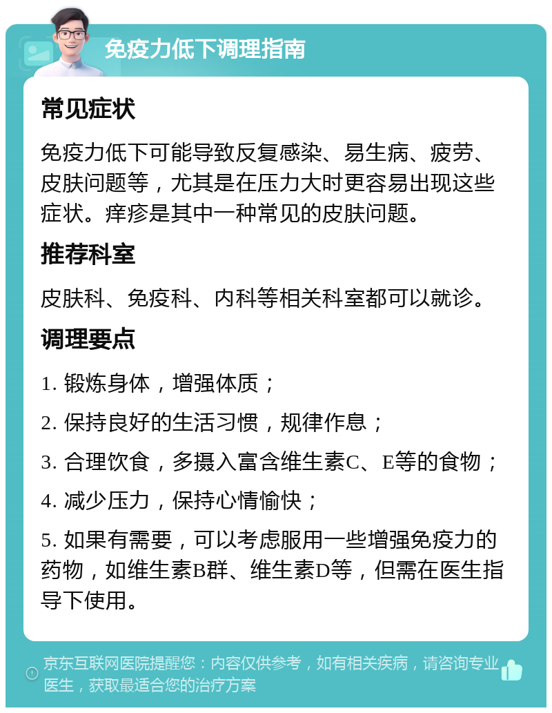 免疫力低下调理指南 常见症状 免疫力低下可能导致反复感染、易生病、疲劳、皮肤问题等，尤其是在压力大时更容易出现这些症状。痒疹是其中一种常见的皮肤问题。 推荐科室 皮肤科、免疫科、内科等相关科室都可以就诊。 调理要点 1. 锻炼身体，增强体质； 2. 保持良好的生活习惯，规律作息； 3. 合理饮食，多摄入富含维生素C、E等的食物； 4. 减少压力，保持心情愉快； 5. 如果有需要，可以考虑服用一些增强免疫力的药物，如维生素B群、维生素D等，但需在医生指导下使用。