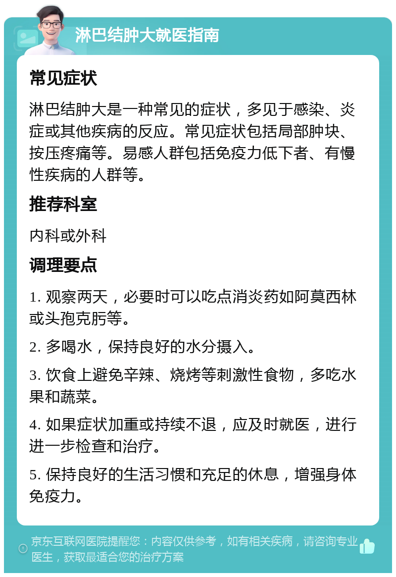 淋巴结肿大就医指南 常见症状 淋巴结肿大是一种常见的症状，多见于感染、炎症或其他疾病的反应。常见症状包括局部肿块、按压疼痛等。易感人群包括免疫力低下者、有慢性疾病的人群等。 推荐科室 内科或外科 调理要点 1. 观察两天，必要时可以吃点消炎药如阿莫西林或头孢克肟等。 2. 多喝水，保持良好的水分摄入。 3. 饮食上避免辛辣、烧烤等刺激性食物，多吃水果和蔬菜。 4. 如果症状加重或持续不退，应及时就医，进行进一步检查和治疗。 5. 保持良好的生活习惯和充足的休息，增强身体免疫力。