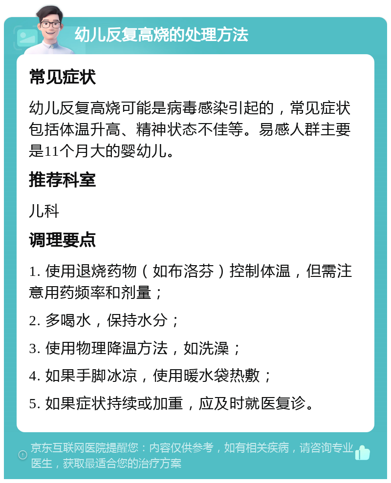 幼儿反复高烧的处理方法 常见症状 幼儿反复高烧可能是病毒感染引起的，常见症状包括体温升高、精神状态不佳等。易感人群主要是11个月大的婴幼儿。 推荐科室 儿科 调理要点 1. 使用退烧药物（如布洛芬）控制体温，但需注意用药频率和剂量； 2. 多喝水，保持水分； 3. 使用物理降温方法，如洗澡； 4. 如果手脚冰凉，使用暖水袋热敷； 5. 如果症状持续或加重，应及时就医复诊。