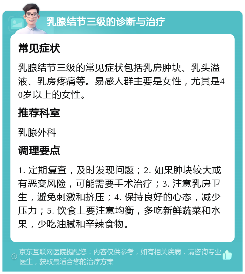 乳腺结节三级的诊断与治疗 常见症状 乳腺结节三级的常见症状包括乳房肿块、乳头溢液、乳房疼痛等。易感人群主要是女性，尤其是40岁以上的女性。 推荐科室 乳腺外科 调理要点 1. 定期复查，及时发现问题；2. 如果肿块较大或有恶变风险，可能需要手术治疗；3. 注意乳房卫生，避免刺激和挤压；4. 保持良好的心态，减少压力；5. 饮食上要注意均衡，多吃新鲜蔬菜和水果，少吃油腻和辛辣食物。