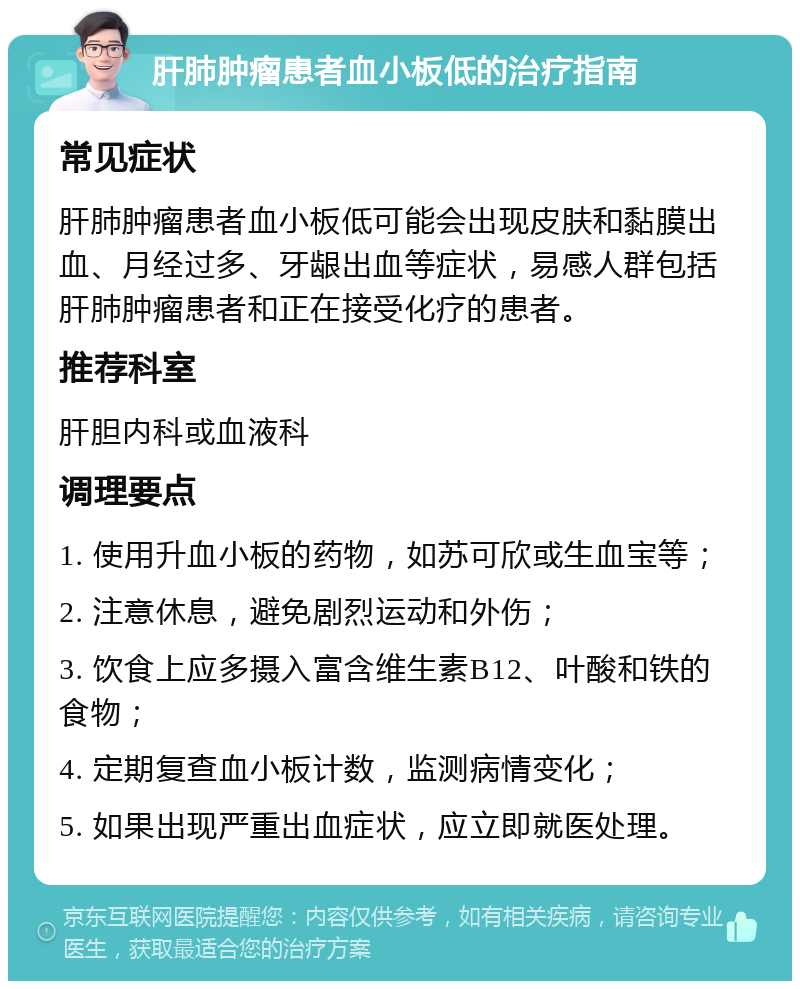 肝肺肿瘤患者血小板低的治疗指南 常见症状 肝肺肿瘤患者血小板低可能会出现皮肤和黏膜出血、月经过多、牙龈出血等症状，易感人群包括肝肺肿瘤患者和正在接受化疗的患者。 推荐科室 肝胆内科或血液科 调理要点 1. 使用升血小板的药物，如苏可欣或生血宝等； 2. 注意休息，避免剧烈运动和外伤； 3. 饮食上应多摄入富含维生素B12、叶酸和铁的食物； 4. 定期复查血小板计数，监测病情变化； 5. 如果出现严重出血症状，应立即就医处理。