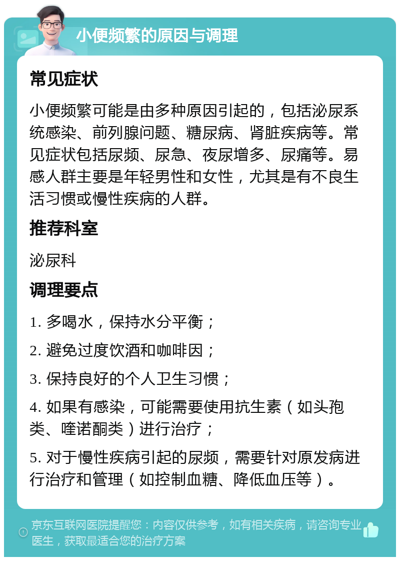 小便频繁的原因与调理 常见症状 小便频繁可能是由多种原因引起的，包括泌尿系统感染、前列腺问题、糖尿病、肾脏疾病等。常见症状包括尿频、尿急、夜尿增多、尿痛等。易感人群主要是年轻男性和女性，尤其是有不良生活习惯或慢性疾病的人群。 推荐科室 泌尿科 调理要点 1. 多喝水，保持水分平衡； 2. 避免过度饮酒和咖啡因； 3. 保持良好的个人卫生习惯； 4. 如果有感染，可能需要使用抗生素（如头孢类、喹诺酮类）进行治疗； 5. 对于慢性疾病引起的尿频，需要针对原发病进行治疗和管理（如控制血糖、降低血压等）。