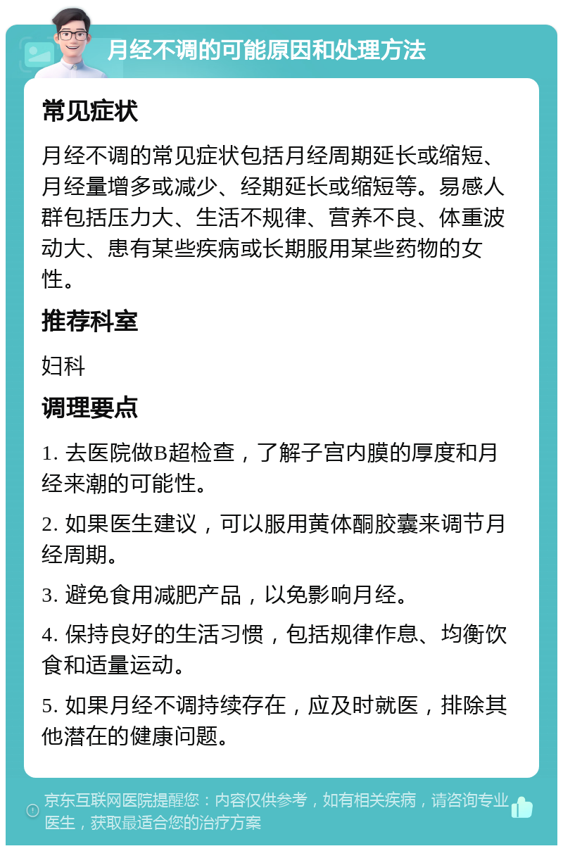 月经不调的可能原因和处理方法 常见症状 月经不调的常见症状包括月经周期延长或缩短、月经量增多或减少、经期延长或缩短等。易感人群包括压力大、生活不规律、营养不良、体重波动大、患有某些疾病或长期服用某些药物的女性。 推荐科室 妇科 调理要点 1. 去医院做B超检查，了解子宫内膜的厚度和月经来潮的可能性。 2. 如果医生建议，可以服用黄体酮胶囊来调节月经周期。 3. 避免食用减肥产品，以免影响月经。 4. 保持良好的生活习惯，包括规律作息、均衡饮食和适量运动。 5. 如果月经不调持续存在，应及时就医，排除其他潜在的健康问题。