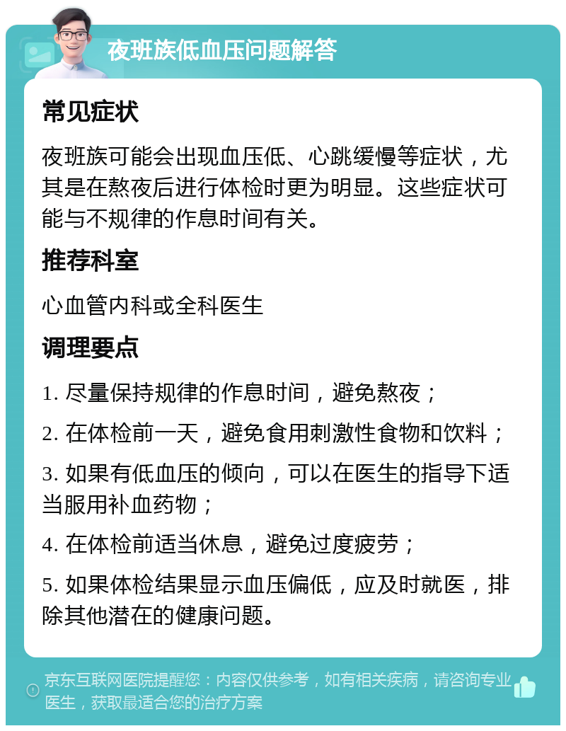 夜班族低血压问题解答 常见症状 夜班族可能会出现血压低、心跳缓慢等症状，尤其是在熬夜后进行体检时更为明显。这些症状可能与不规律的作息时间有关。 推荐科室 心血管内科或全科医生 调理要点 1. 尽量保持规律的作息时间，避免熬夜； 2. 在体检前一天，避免食用刺激性食物和饮料； 3. 如果有低血压的倾向，可以在医生的指导下适当服用补血药物； 4. 在体检前适当休息，避免过度疲劳； 5. 如果体检结果显示血压偏低，应及时就医，排除其他潜在的健康问题。