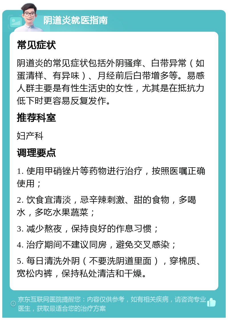 阴道炎就医指南 常见症状 阴道炎的常见症状包括外阴骚痒、白带异常（如蛋清样、有异味）、月经前后白带增多等。易感人群主要是有性生活史的女性，尤其是在抵抗力低下时更容易反复发作。 推荐科室 妇产科 调理要点 1. 使用甲硝锉片等药物进行治疗，按照医嘱正确使用； 2. 饮食宜清淡，忌辛辣刺激、甜的食物，多喝水，多吃水果蔬菜； 3. 减少熬夜，保持良好的作息习惯； 4. 治疗期间不建议同房，避免交叉感染； 5. 每日清洗外阴（不要洗阴道里面），穿棉质、宽松内裤，保持私处清洁和干燥。