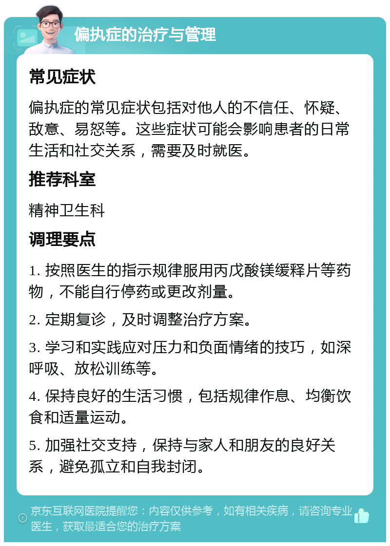 偏执症的治疗与管理 常见症状 偏执症的常见症状包括对他人的不信任、怀疑、敌意、易怒等。这些症状可能会影响患者的日常生活和社交关系，需要及时就医。 推荐科室 精神卫生科 调理要点 1. 按照医生的指示规律服用丙戊酸镁缓释片等药物，不能自行停药或更改剂量。 2. 定期复诊，及时调整治疗方案。 3. 学习和实践应对压力和负面情绪的技巧，如深呼吸、放松训练等。 4. 保持良好的生活习惯，包括规律作息、均衡饮食和适量运动。 5. 加强社交支持，保持与家人和朋友的良好关系，避免孤立和自我封闭。