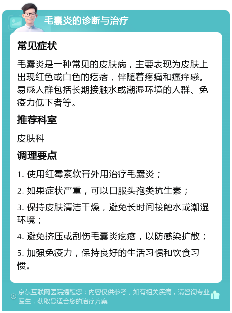 毛囊炎的诊断与治疗 常见症状 毛囊炎是一种常见的皮肤病，主要表现为皮肤上出现红色或白色的疙瘩，伴随着疼痛和瘙痒感。易感人群包括长期接触水或潮湿环境的人群、免疫力低下者等。 推荐科室 皮肤科 调理要点 1. 使用红霉素软膏外用治疗毛囊炎； 2. 如果症状严重，可以口服头孢类抗生素； 3. 保持皮肤清洁干燥，避免长时间接触水或潮湿环境； 4. 避免挤压或刮伤毛囊炎疙瘩，以防感染扩散； 5. 加强免疫力，保持良好的生活习惯和饮食习惯。