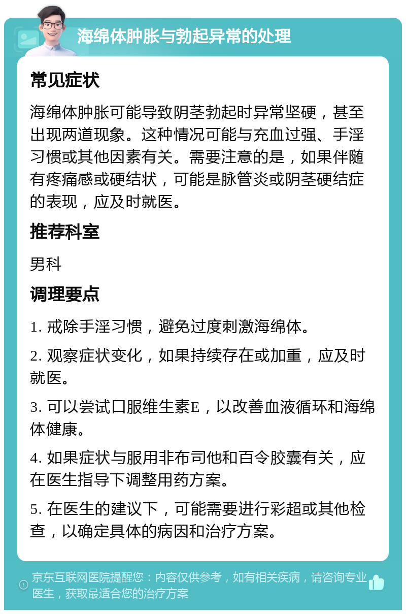 海绵体肿胀与勃起异常的处理 常见症状 海绵体肿胀可能导致阴茎勃起时异常坚硬，甚至出现两道现象。这种情况可能与充血过强、手淫习惯或其他因素有关。需要注意的是，如果伴随有疼痛感或硬结状，可能是脉管炎或阴茎硬结症的表现，应及时就医。 推荐科室 男科 调理要点 1. 戒除手淫习惯，避免过度刺激海绵体。 2. 观察症状变化，如果持续存在或加重，应及时就医。 3. 可以尝试口服维生素E，以改善血液循环和海绵体健康。 4. 如果症状与服用非布司他和百令胶囊有关，应在医生指导下调整用药方案。 5. 在医生的建议下，可能需要进行彩超或其他检查，以确定具体的病因和治疗方案。