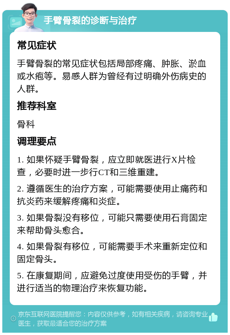 手臂骨裂的诊断与治疗 常见症状 手臂骨裂的常见症状包括局部疼痛、肿胀、淤血或水疱等。易感人群为曾经有过明确外伤病史的人群。 推荐科室 骨科 调理要点 1. 如果怀疑手臂骨裂，应立即就医进行X片检查，必要时进一步行CT和三维重建。 2. 遵循医生的治疗方案，可能需要使用止痛药和抗炎药来缓解疼痛和炎症。 3. 如果骨裂没有移位，可能只需要使用石膏固定来帮助骨头愈合。 4. 如果骨裂有移位，可能需要手术来重新定位和固定骨头。 5. 在康复期间，应避免过度使用受伤的手臂，并进行适当的物理治疗来恢复功能。