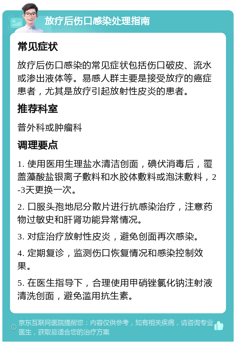 放疗后伤口感染处理指南 常见症状 放疗后伤口感染的常见症状包括伤口破皮、流水或渗出液体等。易感人群主要是接受放疗的癌症患者，尤其是放疗引起放射性皮炎的患者。 推荐科室 普外科或肿瘤科 调理要点 1. 使用医用生理盐水清洁创面，碘伏消毒后，覆盖藻酸盐银离子敷料和水胶体敷料或泡沫敷料，2-3天更换一次。 2. 口服头孢地尼分散片进行抗感染治疗，注意药物过敏史和肝肾功能异常情况。 3. 对症治疗放射性皮炎，避免创面再次感染。 4. 定期复诊，监测伤口恢复情况和感染控制效果。 5. 在医生指导下，合理使用甲硝锉氯化钠注射液清洗创面，避免滥用抗生素。