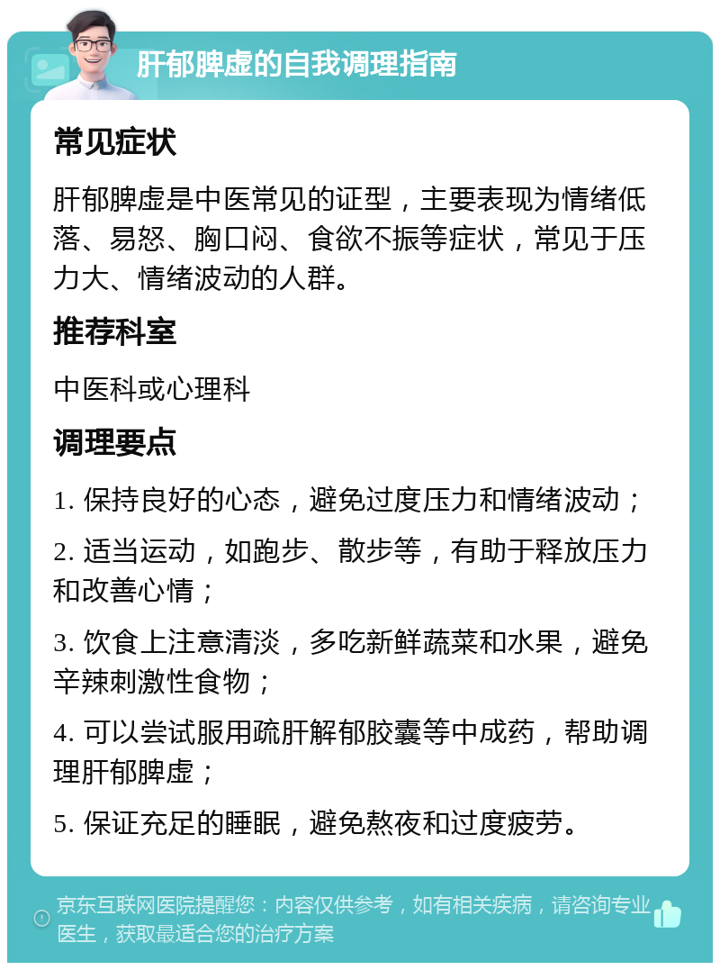 肝郁脾虚的自我调理指南 常见症状 肝郁脾虚是中医常见的证型，主要表现为情绪低落、易怒、胸口闷、食欲不振等症状，常见于压力大、情绪波动的人群。 推荐科室 中医科或心理科 调理要点 1. 保持良好的心态，避免过度压力和情绪波动； 2. 适当运动，如跑步、散步等，有助于释放压力和改善心情； 3. 饮食上注意清淡，多吃新鲜蔬菜和水果，避免辛辣刺激性食物； 4. 可以尝试服用疏肝解郁胶囊等中成药，帮助调理肝郁脾虚； 5. 保证充足的睡眠，避免熬夜和过度疲劳。