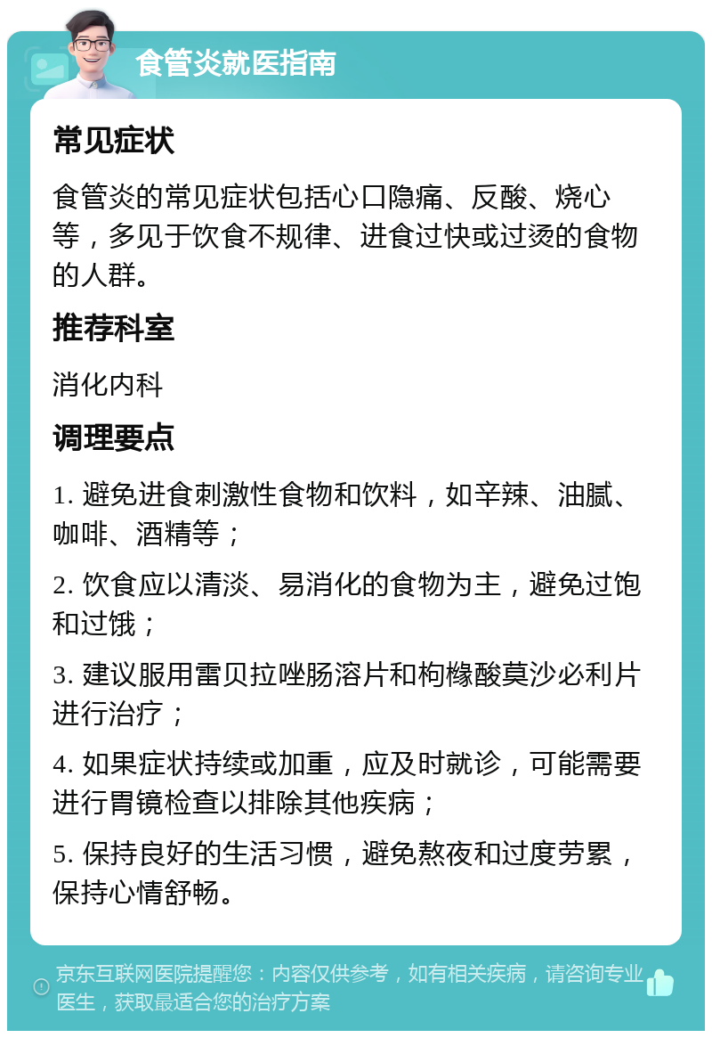 食管炎就医指南 常见症状 食管炎的常见症状包括心口隐痛、反酸、烧心等，多见于饮食不规律、进食过快或过烫的食物的人群。 推荐科室 消化内科 调理要点 1. 避免进食刺激性食物和饮料，如辛辣、油腻、咖啡、酒精等； 2. 饮食应以清淡、易消化的食物为主，避免过饱和过饿； 3. 建议服用雷贝拉唑肠溶片和枸橼酸莫沙必利片进行治疗； 4. 如果症状持续或加重，应及时就诊，可能需要进行胃镜检查以排除其他疾病； 5. 保持良好的生活习惯，避免熬夜和过度劳累，保持心情舒畅。