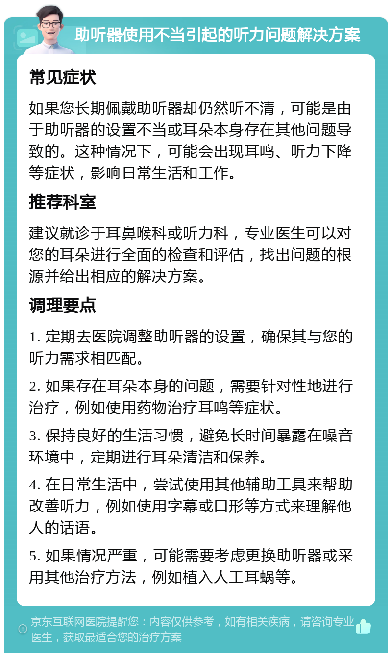 助听器使用不当引起的听力问题解决方案 常见症状 如果您长期佩戴助听器却仍然听不清，可能是由于助听器的设置不当或耳朵本身存在其他问题导致的。这种情况下，可能会出现耳鸣、听力下降等症状，影响日常生活和工作。 推荐科室 建议就诊于耳鼻喉科或听力科，专业医生可以对您的耳朵进行全面的检查和评估，找出问题的根源并给出相应的解决方案。 调理要点 1. 定期去医院调整助听器的设置，确保其与您的听力需求相匹配。 2. 如果存在耳朵本身的问题，需要针对性地进行治疗，例如使用药物治疗耳鸣等症状。 3. 保持良好的生活习惯，避免长时间暴露在噪音环境中，定期进行耳朵清洁和保养。 4. 在日常生活中，尝试使用其他辅助工具来帮助改善听力，例如使用字幕或口形等方式来理解他人的话语。 5. 如果情况严重，可能需要考虑更换助听器或采用其他治疗方法，例如植入人工耳蜗等。