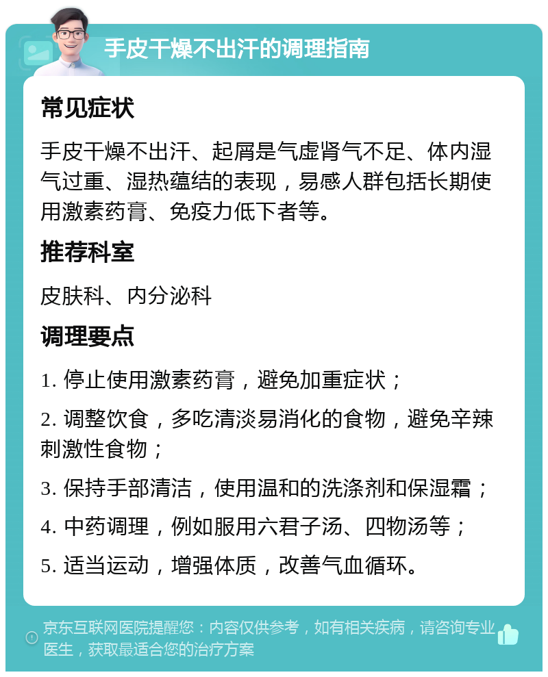 手皮干燥不出汗的调理指南 常见症状 手皮干燥不出汗、起屑是气虚肾气不足、体内湿气过重、湿热蕴结的表现，易感人群包括长期使用激素药膏、免疫力低下者等。 推荐科室 皮肤科、内分泌科 调理要点 1. 停止使用激素药膏，避免加重症状； 2. 调整饮食，多吃清淡易消化的食物，避免辛辣刺激性食物； 3. 保持手部清洁，使用温和的洗涤剂和保湿霜； 4. 中药调理，例如服用六君子汤、四物汤等； 5. 适当运动，增强体质，改善气血循环。