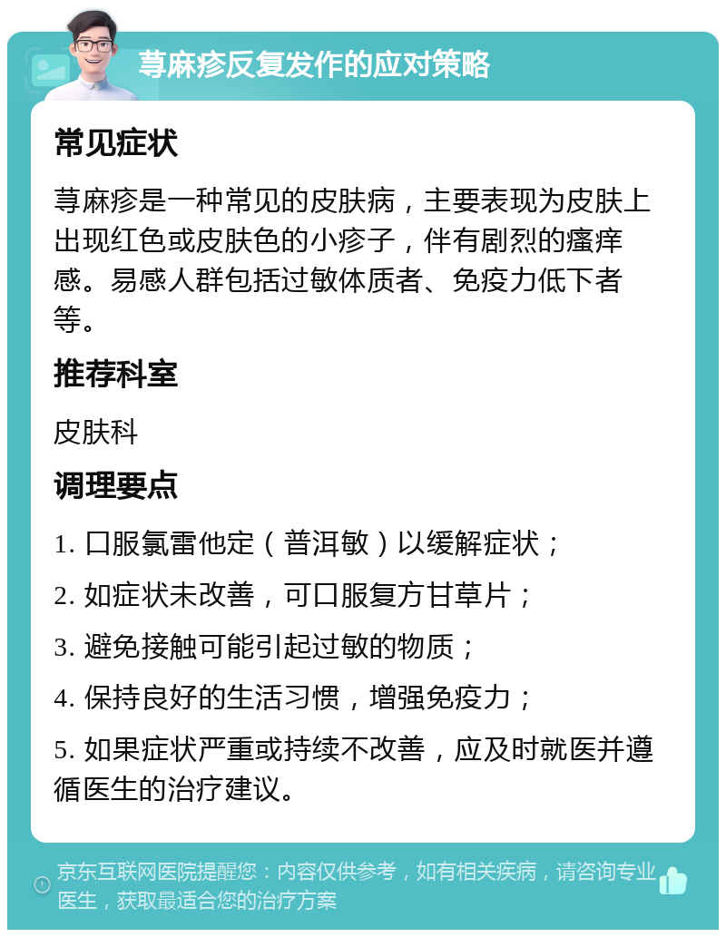 荨麻疹反复发作的应对策略 常见症状 荨麻疹是一种常见的皮肤病，主要表现为皮肤上出现红色或皮肤色的小疹子，伴有剧烈的瘙痒感。易感人群包括过敏体质者、免疫力低下者等。 推荐科室 皮肤科 调理要点 1. 口服氯雷他定（普洱敏）以缓解症状； 2. 如症状未改善，可口服复方甘草片； 3. 避免接触可能引起过敏的物质； 4. 保持良好的生活习惯，增强免疫力； 5. 如果症状严重或持续不改善，应及时就医并遵循医生的治疗建议。