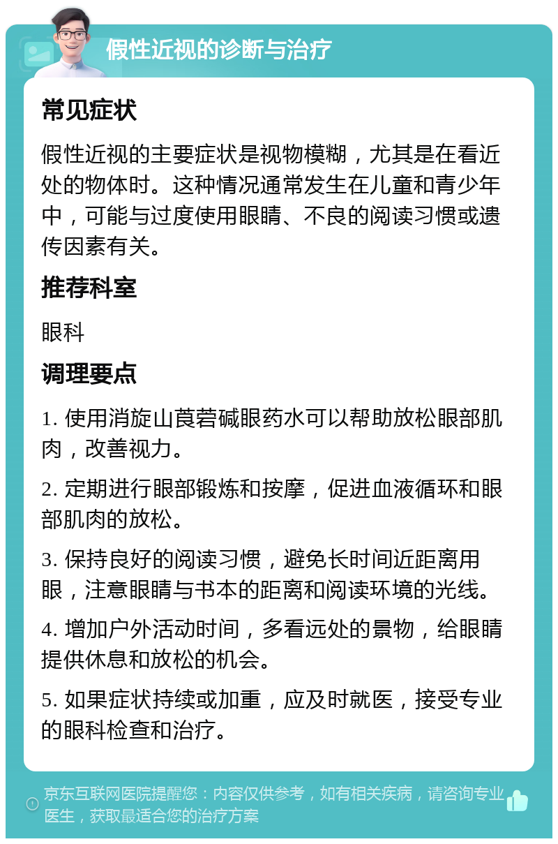 假性近视的诊断与治疗 常见症状 假性近视的主要症状是视物模糊，尤其是在看近处的物体时。这种情况通常发生在儿童和青少年中，可能与过度使用眼睛、不良的阅读习惯或遗传因素有关。 推荐科室 眼科 调理要点 1. 使用消旋山莨菪碱眼药水可以帮助放松眼部肌肉，改善视力。 2. 定期进行眼部锻炼和按摩，促进血液循环和眼部肌肉的放松。 3. 保持良好的阅读习惯，避免长时间近距离用眼，注意眼睛与书本的距离和阅读环境的光线。 4. 增加户外活动时间，多看远处的景物，给眼睛提供休息和放松的机会。 5. 如果症状持续或加重，应及时就医，接受专业的眼科检查和治疗。