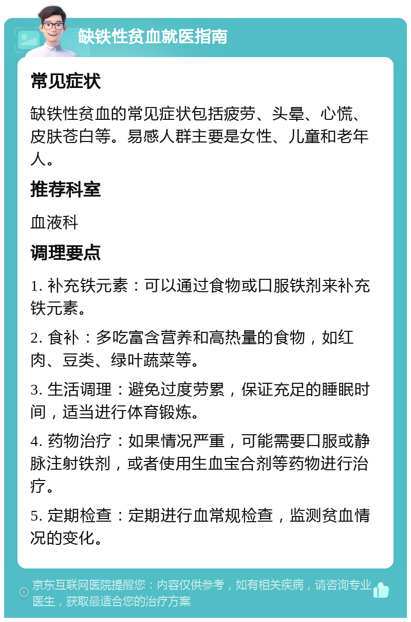 缺铁性贫血就医指南 常见症状 缺铁性贫血的常见症状包括疲劳、头晕、心慌、皮肤苍白等。易感人群主要是女性、儿童和老年人。 推荐科室 血液科 调理要点 1. 补充铁元素：可以通过食物或口服铁剂来补充铁元素。 2. 食补：多吃富含营养和高热量的食物，如红肉、豆类、绿叶蔬菜等。 3. 生活调理：避免过度劳累，保证充足的睡眠时间，适当进行体育锻炼。 4. 药物治疗：如果情况严重，可能需要口服或静脉注射铁剂，或者使用生血宝合剂等药物进行治疗。 5. 定期检查：定期进行血常规检查，监测贫血情况的变化。