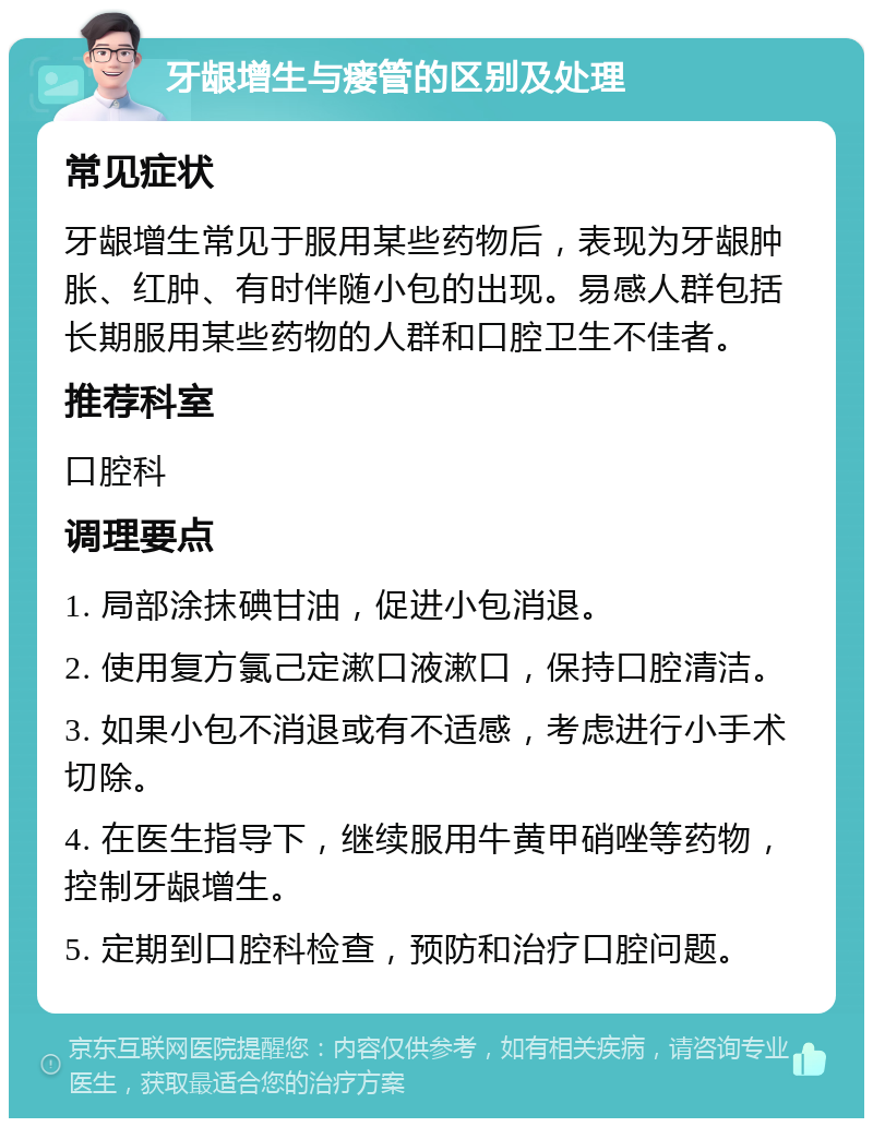 牙龈增生与瘘管的区别及处理 常见症状 牙龈增生常见于服用某些药物后，表现为牙龈肿胀、红肿、有时伴随小包的出现。易感人群包括长期服用某些药物的人群和口腔卫生不佳者。 推荐科室 口腔科 调理要点 1. 局部涂抹碘甘油，促进小包消退。 2. 使用复方氯己定漱口液漱口，保持口腔清洁。 3. 如果小包不消退或有不适感，考虑进行小手术切除。 4. 在医生指导下，继续服用牛黄甲硝唑等药物，控制牙龈增生。 5. 定期到口腔科检查，预防和治疗口腔问题。