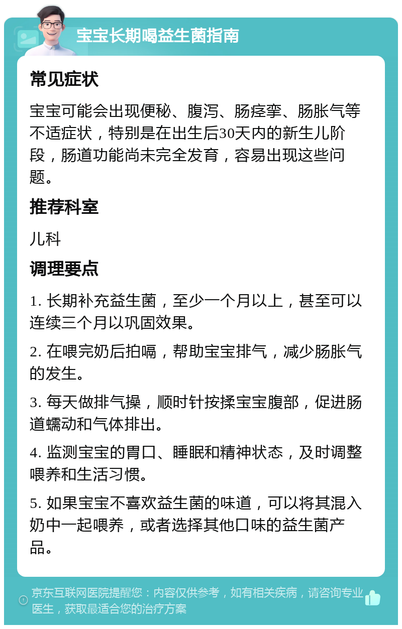 宝宝长期喝益生菌指南 常见症状 宝宝可能会出现便秘、腹泻、肠痉挛、肠胀气等不适症状，特别是在出生后30天内的新生儿阶段，肠道功能尚未完全发育，容易出现这些问题。 推荐科室 儿科 调理要点 1. 长期补充益生菌，至少一个月以上，甚至可以连续三个月以巩固效果。 2. 在喂完奶后拍嗝，帮助宝宝排气，减少肠胀气的发生。 3. 每天做排气操，顺时针按揉宝宝腹部，促进肠道蠕动和气体排出。 4. 监测宝宝的胃口、睡眠和精神状态，及时调整喂养和生活习惯。 5. 如果宝宝不喜欢益生菌的味道，可以将其混入奶中一起喂养，或者选择其他口味的益生菌产品。