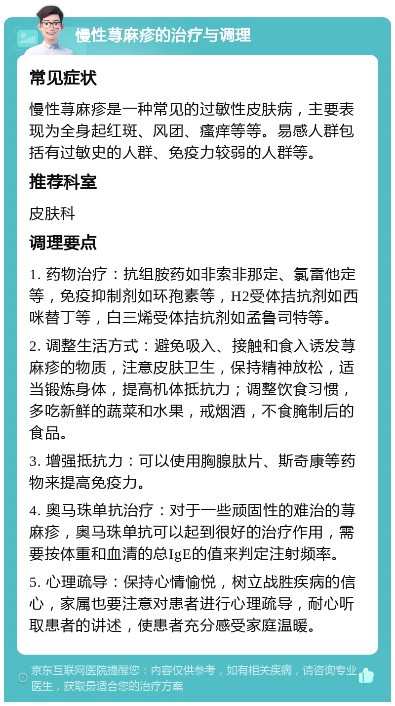 慢性荨麻疹的治疗与调理 常见症状 慢性荨麻疹是一种常见的过敏性皮肤病，主要表现为全身起红斑、风团、瘙痒等等。易感人群包括有过敏史的人群、免疫力较弱的人群等。 推荐科室 皮肤科 调理要点 1. 药物治疗：抗组胺药如非索非那定、氯雷他定等，免疫抑制剂如环孢素等，H2受体拮抗剂如西咪替丁等，白三烯受体拮抗剂如孟鲁司特等。 2. 调整生活方式：避免吸入、接触和食入诱发荨麻疹的物质，注意皮肤卫生，保持精神放松，适当锻炼身体，提高机体抵抗力；调整饮食习惯，多吃新鲜的蔬菜和水果，戒烟酒，不食腌制后的食品。 3. 增强抵抗力：可以使用胸腺肽片、斯奇康等药物来提高免疫力。 4. 奥马珠单抗治疗：对于一些顽固性的难治的荨麻疹，奥马珠单抗可以起到很好的治疗作用，需要按体重和血清的总IgE的值来判定注射频率。 5. 心理疏导：保持心情愉悦，树立战胜疾病的信心，家属也要注意对患者进行心理疏导，耐心听取患者的讲述，使患者充分感受家庭温暖。