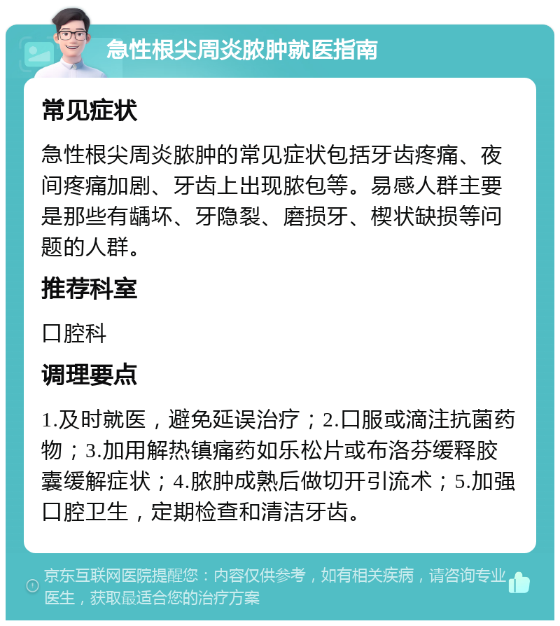 急性根尖周炎脓肿就医指南 常见症状 急性根尖周炎脓肿的常见症状包括牙齿疼痛、夜间疼痛加剧、牙齿上出现脓包等。易感人群主要是那些有龋坏、牙隐裂、磨损牙、楔状缺损等问题的人群。 推荐科室 口腔科 调理要点 1.及时就医，避免延误治疗；2.口服或滴注抗菌药物；3.加用解热镇痛药如乐松片或布洛芬缓释胶囊缓解症状；4.脓肿成熟后做切开引流术；5.加强口腔卫生，定期检查和清洁牙齿。