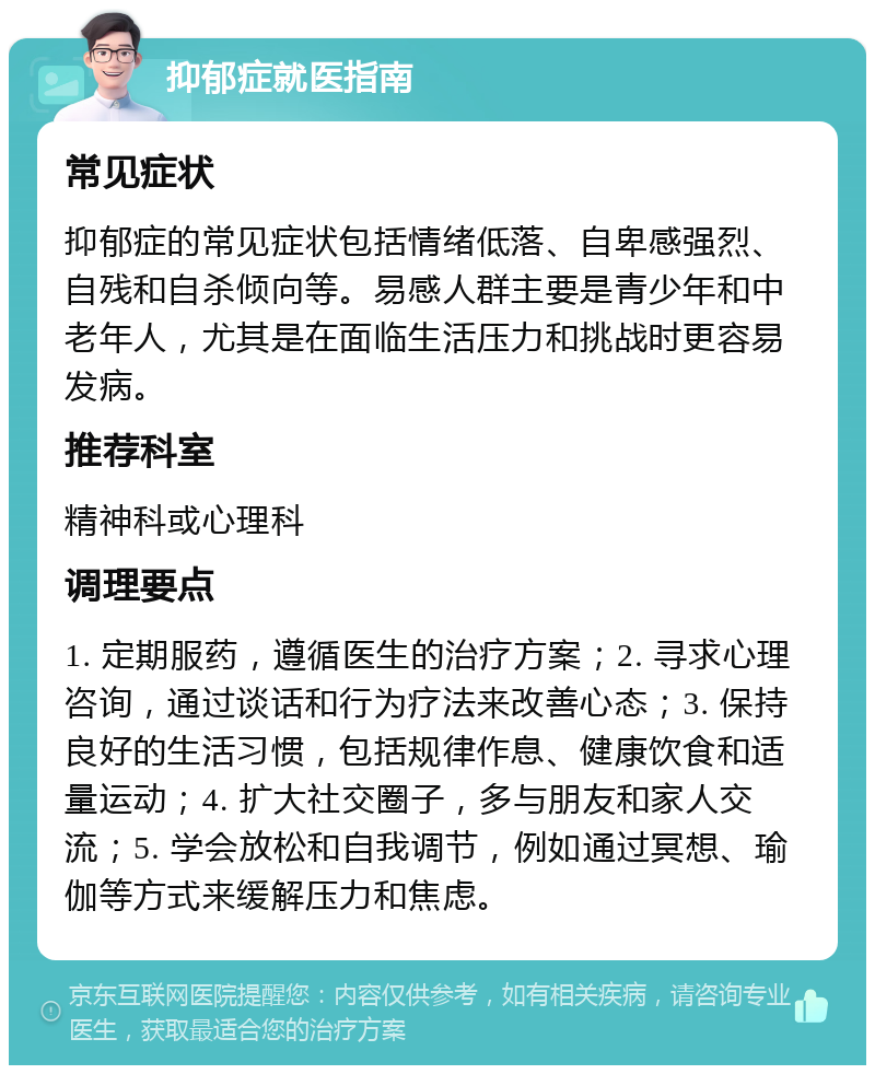 抑郁症就医指南 常见症状 抑郁症的常见症状包括情绪低落、自卑感强烈、自残和自杀倾向等。易感人群主要是青少年和中老年人，尤其是在面临生活压力和挑战时更容易发病。 推荐科室 精神科或心理科 调理要点 1. 定期服药，遵循医生的治疗方案；2. 寻求心理咨询，通过谈话和行为疗法来改善心态；3. 保持良好的生活习惯，包括规律作息、健康饮食和适量运动；4. 扩大社交圈子，多与朋友和家人交流；5. 学会放松和自我调节，例如通过冥想、瑜伽等方式来缓解压力和焦虑。