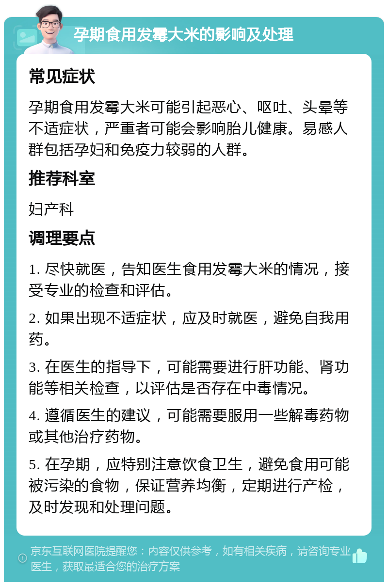 孕期食用发霉大米的影响及处理 常见症状 孕期食用发霉大米可能引起恶心、呕吐、头晕等不适症状，严重者可能会影响胎儿健康。易感人群包括孕妇和免疫力较弱的人群。 推荐科室 妇产科 调理要点 1. 尽快就医，告知医生食用发霉大米的情况，接受专业的检查和评估。 2. 如果出现不适症状，应及时就医，避免自我用药。 3. 在医生的指导下，可能需要进行肝功能、肾功能等相关检查，以评估是否存在中毒情况。 4. 遵循医生的建议，可能需要服用一些解毒药物或其他治疗药物。 5. 在孕期，应特别注意饮食卫生，避免食用可能被污染的食物，保证营养均衡，定期进行产检，及时发现和处理问题。